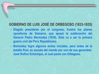 GOBIERNO DE LUIS JOSÉ DE ORBEGOSO (1833-1835)  Elegido presidente por el congreso, frustró los planes opositores de Gamarra, que apoyó la sublevación del General Pedro Bermúdez (1834). Esta va a ser la primera guerra civil del Perú Republicano.  Bermúdez logra algunos éxitos iniciales, pero antes de la batalla final, es sacado del mando por uno de sus generales: José Rufino Echenique, el cual pacta con Orbegoso.  