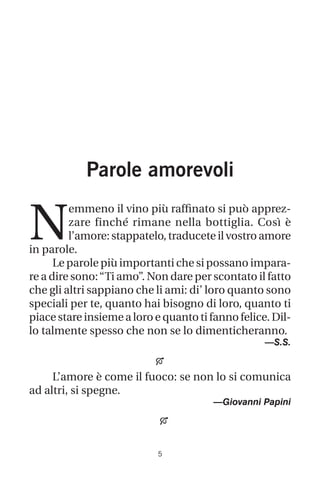 Parole amorevoli
N
emmeno il vino più raffinato si può apprez-
zare finché rimane nella bottiglia. Così è
l’amore:stappatelo,traduceteilvostroamore
in parole.
Le parole più importanti che si possano impara-
re a dire sono:“Ti amo”. Non dare per scontato il fatto
che gli altri sappiano che li ami: di’ loro quanto sono
speciali per te, quanto hai bisogno di loro, quanto ti
piace stare insieme a loro e quanto ti fanno felice. Dil-
lo talmente spesso che non se lo dimenticheranno.
—S.S.

L’amore è come il fuoco: se non lo si comunica
ad altri, si spegne.
—Giovanni Papini


 