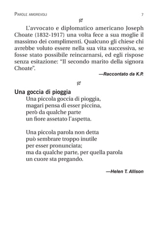 
L’avvocato e diplomatico americano Joseph
Choate (1832-1917) una volta fece a sua moglie il
massimo dei complimenti. Qualcuno gli chiese chi
avrebbe voluto essere nella sua vita successiva, se
fosse stato possibile reincarnarsi, ed egli rispose
senza esitazione: “Il secondo marito della signora
Choate”.
—Raccontato da K.P
.

Una goccia di pioggia
Una piccola goccia di pioggia,
magari pensa di esser piccina,
però da qualche parte
un fiore assetato l’aspetta.
Una piccola parola non detta
può sembrare troppo inutile
per esser pronunciata;
ma da qualche parte, per quella parola
un cuore sta pregando.
		 —Helen T. Allison
Parole amorevoli
 