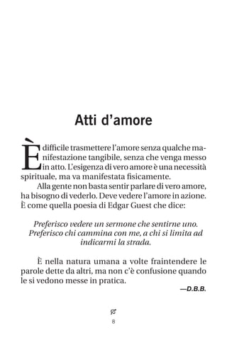 Atti d’amore
È
difficiletrasmetterel’amoresenzaqualchema-
nifestazione tangibile, senza che venga messo
inatto.L’esigenzadiveroamoreèunanecessità
spirituale, ma va manifestata fisicamente.
Allagentenonbastasentirparlarediveroamore,
ha bisogno di vederlo. Deve vedere l’amore in azione.
È come quella poesia di Edgar Guest che dice:
Preferisco vedere un sermone che sentirne uno.
Preferisco chi cammina con me, a chi si limita ad
indicarmi la strada.
È nella natura umana a volte fraintendere le
parole dette da altri, ma non c’è confusione quando
le si vedono messe in pratica.
—D.B.B.

 