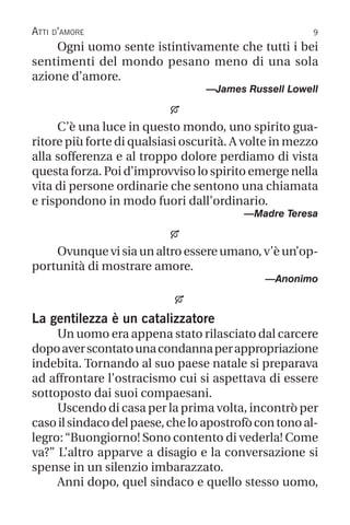 Atti d’amore
Ogni uomo sente istintivamente che tutti i bei
sentimenti del mondo pesano meno di una sola
azione d’amore.
—James Russell Lowell

C’è una luce in questo mondo, uno spirito gua-
ritore più forte di qualsiasi oscurità. A volte in mezzo
alla sofferenza e al troppo dolore perdiamo di vista
questa forza. Poi d’improvviso lo spirito emerge nella
vita di persone ordinarie che sentono una chiamata
e rispondono in modo fuori dall’ordinario.
—Madre Teresa

Ovunque vi sia un altro essere umano, v’è un’op-
portunità di mostrare amore.
—Anonimo

La gentilezza è un catalizzatore
Un uomo era appena stato rilasciato dal carcere
dopoaverscontatounacondannaperappropriazione
indebita. Tornando al suo paese natale si preparava
ad affrontare l’ostracismo cui si aspettava di essere
sottoposto dai suoi compaesani.
Uscendo di casa per la prima volta, incontrò per
casoilsindacodelpaese,cheloapostrofòcontonoal-
legro:“Buongiorno! Sono contento di vederla! Come
va?” L’altro apparve a disagio e la conversazione si
spense in un silenzio imbarazzato.
Anni dopo, quel sindaco e quello stesso uomo,
 