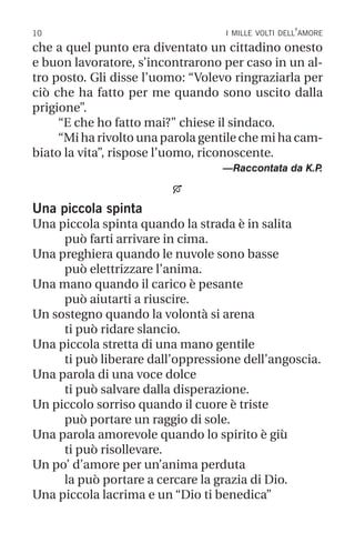 10 i mille volti dell’amore
che a quel punto era diventato un cittadino onesto
e buon lavoratore, s’incontrarono per caso in un al-
tro posto. Gli disse l’uomo: “Volevo ringraziarla per
ciò che ha fatto per me quando sono uscito dalla
prigione”.
“E che ho fatto mai?” chiese il sindaco.
“Mi ha rivolto una parola gentile che mi ha cam-
biato la vita”, rispose l’uomo, riconoscente.
—Raccontata da K.P
.

Una piccola spinta
Una piccola spinta quando la strada è in salita
può farti arrivare in cima.
Una preghiera quando le nuvole sono basse
può elettrizzare l’anima.
Una mano quando il carico è pesante
può aiutarti a riuscire.
Un sostegno quando la volontà si arena
ti può ridare slancio.
Una piccola stretta di una mano gentile
ti può liberare dall’oppressione dell’angoscia.
Una parola di una voce dolce
ti può salvare dalla disperazione.
Un piccolo sorriso quando il cuore è triste
può portare un raggio di sole.
Una parola amorevole quando lo spirito è giù
ti può risollevare.
Un po’ d’amore per un’anima perduta
la può portare a cercare la grazia di Dio.
Una piccola lacrima e un “Dio ti benedica”
 