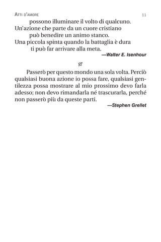 11
Atti d’amore
possono illuminare il volto di qualcuno.
Un’azione che parte da un cuore cristiano
può benedire un animo stanco.
Una piccola spinta quando la battaglia è dura
ti può far arrivare alla meta.
—Walter E. Isenhour

Passerò per questo mondo una sola volta. Perciò
qualsiasi buona azione io possa fare, qualsiasi gen-
tilezza possa mostrare al mio prossimo devo farla
adesso; non devo rimandarla né trascurarla, perché
non passerò più da queste parti.
—Stephen Grellet
 
