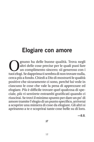 12
Elogiare con amore
O
gnuno ha delle buone qualità. Trova negli
altri delle cose precise per le quali puoi fare
un complimento sincero; sii generoso con i
tuoielogi.Sedapprimatisembradinontrovarenulla,
cerca più a fondo. Chiedi a Dio di mostrarti le qualità
positive che sicuramente ci sono, perché lui vede in
ciascuno le cose che vale la pena di apprezzare ed
elogiare. Più è difficile trovare quel qualcosa di spe-
ciale, più vi sentirete entrambi gratificati quando ci
riuscirai. Se trovi il minimo spunto per dare un po’ di
amore tramite l’elogio di un punto specifico, arriverai
a scoprire una miniera di cose da elogiare. Gli altri si
apriranno a te e scoprirai tante cose belle su di loro.
—S.S.

 