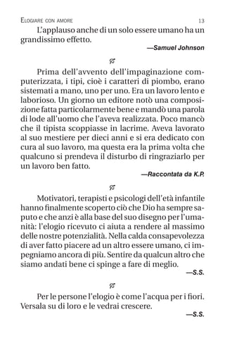 13
Elogiare con amore
L’applauso anche di un solo essere umano ha un
grandissimo effetto.
—Samuel Johnson

Prima dell’avvento dell’impaginazione com-
puterizzata, i tipi, cioè i caratteri di piombo, erano
sistemati a mano, uno per uno. Era un lavoro lento e
laborioso. Un giorno un editore notò una composi-
zionefattaparticolarmentebeneemandòunaparola
di lode all’uomo che l’aveva realizzata. Poco mancò
che il tipista scoppiasse in lacrime. Aveva lavorato
al suo mestiere per dieci anni e si era dedicato con
cura al suo lavoro, ma questa era la prima volta che
qualcuno si prendeva il disturbo di ringraziarlo per
un lavoro ben fatto.
—Raccontata da K.P
.

Motivatori, terapisti e psicologi dell’età infantile
hanno finalmentescopertociòcheDiohasempre sa-
puto e che anzi è alla base del suo disegno per l’uma-
nità: l’elogio ricevuto ci aiuta a rendere al massimo
delle nostre potenzialità. Nella calda consapevolezza
di aver fatto piacere ad un altro essere umano, ci im-
pegniamo ancora di più. Sentire da qualcun altro che
siamo andati bene ci spinge a fare di meglio.
—S.S.

Per le persone l’elogio è come l’acqua per i fiori.
Versala su di loro e le vedrai crescere.
—S.S.
 