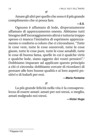 14 i mille volti dell’amore
1
Filippesi 4,8

Amare gli altri per quello che sono è il più grande
complimento che si possa fare.
—S.S.
Ognuno è affamato di lode, disperatamente
affamato di apprezzamento onesto. Abbiamo tutti
bisogno dell’incoraggiamento altrui e tuttavia troppo
spesso ci manca l’iniziativa di esprimere apprezza-
mento o conforto a coloro che ci circondano. “Tutte
le cose vere, tutte le cose onorevoli, tutte le cose
giuste, tutte le cose pure, tutte le cose amabili, tutte
le cose di buona fama, quelle in cui è qualche virtù
e qualche lode, siano oggetto dei vostri pensieri”.1
Dobbiamo imparare ad applicare questo principio
a chi ci circonda; dobbiamo cercare di ricordarci di
pensare alle loro buone qualità e ai loro aspetti po-
sitivi e di lodarli per essi.
—Maria Fontaine

La più grande felicità nella vita è la consapevo-
lezza di essere amati: amati per noi stessi, o meglio,
amati malgrado noi stessi.
—Victor Hugo
 
