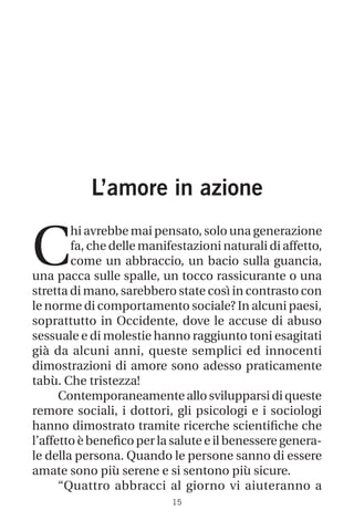 15
L’amore in azione
C
hi avrebbe mai pensato, solo una generazione
fa, che delle manifestazioni naturali di affetto,
come un abbraccio, un bacio sulla guancia,
una pacca sulle spalle, un tocco rassicurante o una
stretta di mano, sarebbero state così in contrasto con
le norme di comportamento sociale? In alcuni paesi,
soprattutto in Occidente, dove le accuse di abuso
sessuale e di molestie hanno raggiunto toni esagitati
già da alcuni anni, queste semplici ed innocenti
dimostrazioni di amore sono adesso praticamente
tabù. Che tristezza!
Contemporaneamente allo svilupparsi di queste
remore sociali, i dottori, gli psicologi e i sociologi
hanno dimostrato tramite ricerche scientifiche che
l’affetto è benefico per la salute e il benessere genera-
le della persona. Quando le persone sanno di essere
amate sono più serene e si sentono più sicure.
“Quattro abbracci al giorno vi aiuteranno a
 