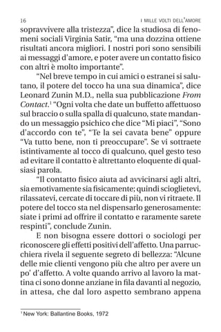16 i mille volti dell’amore
1
New York: Ballantine Books, 1972
sopravvivere alla tristezza”, dice la studiosa di feno-
meni sociali Virginia Satir, “ma una dozzina ottiene
risultati ancora migliori. I nostri pori sono sensibili
ai messaggi d’amore, e poter avere un contatto fisico
con altri è molto importante”.
“Nel breve tempo in cui amici o estranei si salu-
tano, il potere del tocco ha una sua dinamica”, dice
Leonard Zunin M.D., nella sua pubblicazione From
Contact.1
“Ogni volta che date un buffetto affettuoso
sul braccio o sulla spalla di qualcuno, state mandan-
do un messaggio psichico che dice “Mi piaci”, “Sono
d’accordo con te”, “Te la sei cavata bene” oppure
“Va tutto bene, non ti preoccupare”. Se vi sottraete
istintivamente al tocco di qualcuno, quel gesto teso
ad evitare il contatto è altrettanto eloquente di qual-
siasi parola.
“Il contatto fisico aiuta ad avvicinarsi agli altri,
siaemotivamentesiafisicamente;quindiscioglietevi,
rilassatevi, cercate di toccare di più, non vi ritraete. Il
potere del tocco sta nel dispensarlo generosamente:
siate i primi ad offrire il contatto e raramente sarete
respinti”, conclude Zunin.
E non bisogna essere dottori o sociologi per
riconoscereglieffettipositividell’affetto.Unaparruc-
chiera rivela il seguente segreto di bellezza: “Alcune
delle mie clienti vengono più che altro per avere un
po’ d’affetto. A volte quando arrivo al lavoro la mat-
tina ci sono donne anziane in fila davanti al negozio,
in attesa, che dal loro aspetto sembrano appena
 