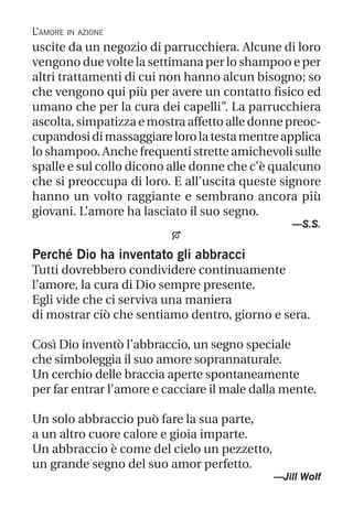 L’amore in azione
uscite da un negozio di parrucchiera. Alcune di loro
vengono due volte la settimana per lo shampoo e per
altri trattamenti di cui non hanno alcun bisogno; so
che vengono qui più per avere un contatto fisico ed
umano che per la cura dei capelli”. La parrucchiera
ascolta, simpatizza e mostra affetto alle donne preoc-
cupandosidimassaggiarelorolatestamentreapplica
lo shampoo. Anche frequenti strette amichevoli sulle
spalle e sul collo dicono alle donne che c’è qualcuno
che si preoccupa di loro. E all’uscita queste signore
hanno un volto raggiante e sembrano ancora più
giovani. L’amore ha lasciato il suo segno.
—S.S.

Perché Dio ha inventato gli abbracci
Tutti dovrebbero condividere continuamente
l’amore, la cura di Dio sempre presente.
Egli vide che ci serviva una maniera
di mostrar ciò che sentiamo dentro, giorno e sera.
Così Dio inventò l’abbraccio, un segno speciale
che simboleggia il suo amore soprannaturale.
Un cerchio delle braccia aperte spontaneamente
per far entrar l’amore e cacciare il male dalla mente.
Un solo abbraccio può fare la sua parte,
a un altro cuore calore e gioia imparte.
Un abbraccio è come del cielo un pezzetto,
un grande segno del suo amor perfetto.
—Jill Wolf
 