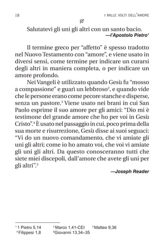 18 i mille volti dell’amore
1
1 Pietro 5,14 2
Marco 1,41-CEI 3
Matteo 9,36
4
Filippesi 1,8 5
Giovanni 13,34–35

Salutatevi gli uni gli altri con un santo bacio.
—l’Apostolo Pietro1
Il termine greco per “affetto” è spesso tradotto
nel Nuovo Testamento con “amore”, e viene usato in
diversi sensi, come termine per indicare un curarsi
degli altri in maniera completa, o per indicare un
amore profondo.
Nei Vangeli è utilizzato quando Gesù fu “mosso
a compassione” e guarì un lebbroso2
, e quando vide
chelepersoneeranocomepecorestancheedisperse,
senza un pastore.3
Viene usato nei brani in cui San
Paolo esprime il suo amore per gli amici: “Dio mi è
testimone del grande amore che ho per voi in Gesù
Cristo”.4
Èusatonelpassaggioincui,pocoprimadella
sua morte e risurrezione, Gesù disse ai suoi seguaci:
“Vi do un nuovo comandamento, che vi amiate gli
uni gli altri; come io ho amato voi, che voi vi amiate
gli uni gli altri. Da questo conosceranno tutti che
siete miei discepoli, dall’amore che avete gli uni per
gli altri”.5
—Joseph Reader
 