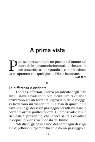 19
A prima vista
P
uoi sempre seminare un pochino d’amore nel
cuore delle persone che incontri, anche se solo
con un sorriso o uno sguardo di comprensione;
esse sapranno che quel giorno Dio le ha amate.
—D.B.B.

La differenza è evidente
Thomas Jefferson, il terzo presidente degli Stati
Uniti, stava cavalcando con alcuni amici quando
arrivarono ad un torrente ingrossato dalle piogge.
Vi trovarono un viandante in attesa di qualcuno a
cavallo che gli desse un passaggio per attraversare la
corrente ormai piuttosto forte. L’uomo rivolse la sua
richiesta al presidente, che lo fece salire a cavallo e
lo depositò sulla riva opposta del fiume.
“Mi dica”, gli chiese uno dei compagni di viag-
gio di Jefferson, “perché ha chiesto un passaggio al
 