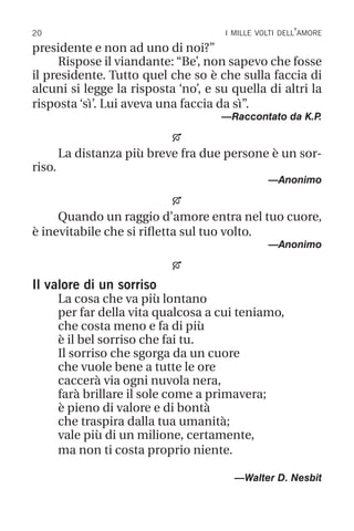20 i mille volti dell’amore
presidente e non ad uno di noi?”
Rispose il viandante: “Be’, non sapevo che fosse
il presidente. Tutto quel che so è che sulla faccia di
alcuni si legge la risposta ‘no’, e su quella di altri la
risposta ‘sì’. Lui aveva una faccia da sì”.
—Raccontato da K.P
.

La distanza più breve fra due persone è un sor-
riso.
—Anonimo

Quando un raggio d’amore entra nel tuo cuore,
è inevitabile che si rifletta sul tuo volto.
—Anonimo

Il valore di un sorriso
La cosa che va più lontano
per far della vita qualcosa a cui teniamo,
che costa meno e fa di più
è il bel sorriso che fai tu.
Il sorriso che sgorga da un cuore
che vuole bene a tutte le ore
caccerà via ogni nuvola nera,
farà brillare il sole come a primavera;
è pieno di valore e di bontà
che traspira dalla tua umanità;
vale più di un milione, certamente,
ma non ti costa proprio niente.
		 —Walter D. Nesbit
 