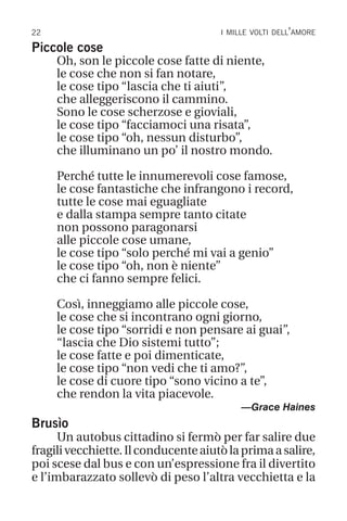 22 i mille volti dell’amore
Piccole cose
Oh, son le piccole cose fatte di niente,
le cose che non si fan notare,
le cose tipo “lascia che ti aiuti”,
che alleggeriscono il cammino.
Sono le cose scherzose e gioviali,
le cose tipo “facciamoci una risata”,
le cose tipo “oh, nessun disturbo”,
che illuminano un po’ il nostro mondo.
Perché tutte le innumerevoli cose famose,
le cose fantastiche che infrangono i record,
tutte le cose mai eguagliate
e dalla stampa sempre tanto citate
non possono paragonarsi
alle piccole cose umane,
le cose tipo “solo perché mi vai a genio”
le cose tipo “oh, non è niente”
che ci fanno sempre felici.
Così, inneggiamo alle piccole cose,
le cose che si incontrano ogni giorno,
le cose tipo “sorridi e non pensare ai guai”,
“lascia che Dio sistemi tutto”;
le cose fatte e poi dimenticate,
le cose tipo “non vedi che ti amo?”,
le cose di cuore tipo “sono vicino a te”,
che rendon la vita piacevole.
—Grace Haines
Brusìo
Un autobus cittadino si fermò per far salire due
fragilivecchiette.Ilconducenteaiutòlaprimaasalire,
poi scese dal bus e con un’espressione fra il divertito
e l’imbarazzato sollevò di peso l’altra vecchietta e la
 