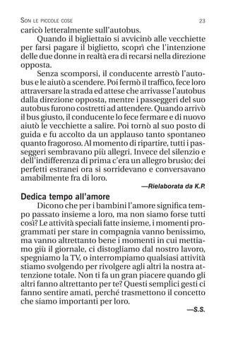 23
Son le piccole cose
caricò letteralmente sull’autobus.
Quando il bigliettaio si avvicinò alle vecchiette
per farsi pagare il biglietto, scoprì che l’intenzione
delle due donne in realtà era di recarsi nella direzione
opposta.
Senza scomporsi, il conducente arrestò l’auto-
buseleaiutòascendere.Poifermòiltraffico,feceloro
attraversarelastradaedattesechearrivassel’autobus
dalla direzione opposta, mentre i passeggeri del suo
autobus furono costretti ad attendere. Quando arrivò
il bus giusto, il conducente lo fece fermare e di nuovo
aiutò le vecchiette a salire. Poi tornò al suo posto di
guida e fu accolto da un applauso tanto spontaneo
quanto fragoroso. Al momento di ripartire, tutti i pas-
seggeri sembravano più allegri. Invece del silenzio e
dell’indifferenza di prima c’era un allegro brusìo; dei
perfetti estranei ora si sorridevano e conversavano
amabilmente fra di loro.
—Rielaborata da K.P
.
Dedica tempo all’amore
Dicono che per i bambini l’amore significa tem-
po passato insieme a loro, ma non siamo forse tutti
così? Le attività speciali fatte insieme, i momenti pro-
grammati per stare in compagnia vanno benissimo,
ma vanno altrettanto bene i momenti in cui mettia-
mo giù il giornale, ci distogliamo dal nostro lavoro,
spegniamo la TV, o interrompiamo qualsiasi attività
stiamo svolgendo per rivolgere agli altri la nostra at-
tenzione totale. Non ti fa un gran piacere quando gli
altri fanno altrettanto per te? Questi semplici gesti ci
fanno sentire amati, perché trasmettono il concetto
che siamo importanti per loro.
—S.S.
 