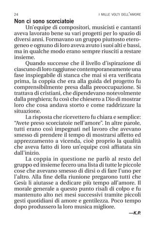 24 i mille volti dell’amore
Non ci sono scorciatoie
Un’equipe di compositori, musicisti e cantanti
aveva lavorato bene su vari progetti per lo spazio di
diversi anni. Formavano un gruppo piuttosto etero-
geneo e ognuno di loro aveva avuto i suoi alti e bassi,
ma in qualche modo erano sempre riusciti a restare
insieme.
Quando successe che il livello d’ispirazione di
ciascunodilororaggiunsecontemporaneamenteuna
fase inspiegabile di stanca che mai si era verificata
prima, la coppia che era alla guida del progetto fu
comprensibilmente presa dalla preoccupazione. Si
trattava di cristiani, che dipendevano notevolmente
dalla preghiera; fu così che chiesero a Dio di mostrar
loro che cosa andava storto e come raddrizzare la
situazione.
La risposta che ricevettero fu chiara e semplice:
“Avete preso scorciatoie nell’amore”. In altre parole,
tutti erano così impegnati nel lavoro che avevano
smesso di prendere il tempo di mostrarsi affetto ed
apprezzamento a vicenda, cioè proprio la qualità
che aveva fatto di loro un’equipe così affiatata sin
dall’inizio.
La coppia in questione ne parlò al resto del
gruppo ed insieme fecero una lista di tutte le piccole
cose che avevano smesso di dirsi o di fare l’uno per
l’altro. Alla fine della riunione pregarono tutti che
Gesù li aiutasse a dedicare più tempo all’amore. Il
morale generale a questo punto risalì di colpo e fu
mantenuto alto nei mesi successivi tramite piccoli
gesti quotidiani di amore e gentilezza. Poco tempo
dopo produssero la loro musica migliore.
—K.P
.
 