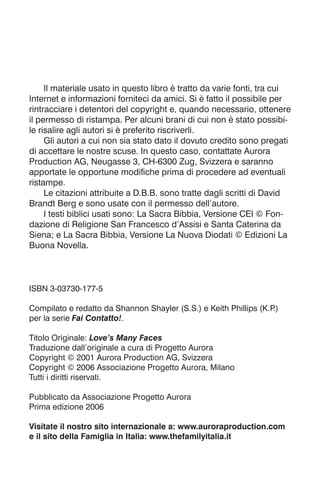 Il materiale usato in questo libro è tratto da varie fonti, tra cui
Internet e informazioni forniteci da amici. Si è fatto il possibile per
rintracciare i detentori del copyright e, quando necessario, ottenere
il permesso di ristampa. Per alcuni brani di cui non è stato possibi-
le risalire agli autori si è preferito riscriverli.
Gli autori a cui non sia stato dato il dovuto credito sono pregati
di accettare le nostre scuse. In questo caso, contattate Aurora
Production AG, Neugasse 3, CH-6300 Zug, Svizzera e saranno
apportate le opportune modifiche prima di procedere ad eventuali
ristampe.
Le citazioni attribuite a D.B.B. sono tratte dagli scritti di David
Brandt Berg e sono usate con il permesso dell’autore.
I testi biblici usati sono: La Sacra Bibbia, Versione CEI © Fon-
dazione di Religione San Francesco d’Assisi e Santa Caterina da
Siena; e La Sacra Bibbia, Versione La Nuova Diodati © Edizioni La
Buona Novella.
ISBN 3-03730-177-5
Compilato e redatto da Shannon Shayler (S.S.) e Keith Phillips (K.P
.)
per la serie Fai Contatto!.
Titolo Originale: Love’s Many Faces
Traduzione dall’originale a cura di Progetto Aurora
Copyright © 2001 Aurora Production AG, Svizzera
Copyright © 2006 Associazione Progetto Aurora, Milano
Tutti i diritti riservati.
Pubblicato da Associazione Progetto Aurora
Prima edizione 2006
Visitate il nostro sito internazionale a: www.auroraproduction.com
e il sito della Famiglia in Italia: www.thefamilyitalia.it
 