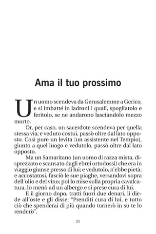 25
Ama il tuo prossimo
U
n uomo scendeva da Gerusalemme a Gerico,
e si imbatté in ladroni i quali, spogliatolo e
feritolo, se ne andarono lasciandolo mezzo
morto.
Or, per caso, un sacerdote scendeva per quella
stessa via; e veduto costui, passò oltre dal lato oppo-
sto. Così pure un levita [un assistente nel Tempio],
giunto a quel luogo e vedutolo, passò oltre dal lato
opposto.
Ma un Samaritano [un uomo di razza mista, di-
sprezzato e scansato dagli ebrei ortodossi] che era in
viaggio giunse presso di lui; e vedutolo, n’ebbe pietà;
e accostatosi, fasciò le sue piaghe, versandovi sopra
dell’olio e del vino; poi lo mise sulla propria cavalca-
tura, lo menò ad un albergo e si prese cura di lui.
E il giorno dopo, tratti fuori due denari, li die-
de all’oste e gli disse: “Prenditi cura di lui, e tutto
ciò che spenderai di più quando tornerò in su te lo
renderò”.
 