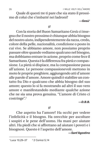 26 i mille volti dell’amore
1
Luca 10,29–37 2
2 Corinzi 5,14
Quale di questi tre ti pare che sia stato il prossi-
mo di colui che s’imbatté nei ladroni?
—Gesù1

Con la storia del Buon Samaritano Gesù ci inse-
gna che il nostro prossimo è chiunque abbia bisogno
del nostro aiuto, indipendentemente da razza, credo,
colore della pelle, nazionalità, condizione o posto in
cui vive. Se abbiamo amore, non possiamo proprio
passare oltre quando vediamo qualcuno nel bisogno,
ma dobbiamo entrare in azione, proprio come fece il
Samaritano.Questaèladifferenzafrapietàecompas-
sione. La pietà si dispiace, ma la compassione passa
all’azione. Le persone compassionevoli mettono in
moto le proprie preghiere, aggiungendo atti d’amore
alle parole d’amore. Amore quindi è stabilire un con-
tatto fra Dio e qualcuno che abbia bisogno del suo
amore; questo lo si fa mostrando ad altri il suo vero
amore e manifestandolo mediante qualche azione
che ne sia una prova genuina. “L’amore di Cristo ci
costringe”.2
—D.B.B.

Che aspetto ha l’amore? Ha occhi per vedere
l’infelicità e il bisogno. Ha orecchie per ascoltare
i sospiri e le pene dell’uomo. Ha mani per aiutare
altri. Ha piedi che si affrettano ad aiutare i poveri e i
bisognosi. Questo è l’aspetto dell’amore.
—Sant’Agostino
 