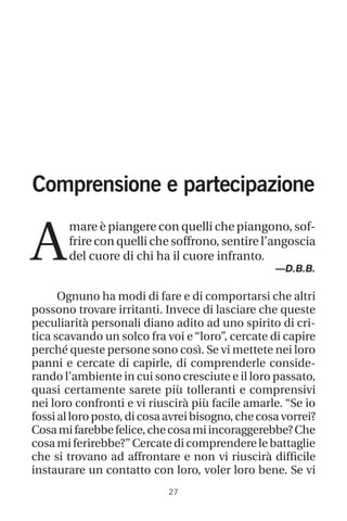 27
Comprensione e partecipazione
A
mare è piangere con quelli che piangono, sof-
frire con quelli che soffrono, sentire l’angoscia
del cuore di chi ha il cuore infranto.
—D.B.B.
Ognuno ha modi di fare e di comportarsi che altri
possono trovare irritanti. Invece di lasciare che queste
peculiarità personali diano adito ad uno spirito di cri-
tica scavando un solco fra voi e “loro”, cercate di capire
perché queste persone sono così. Se vi mettete nei loro
panni e cercate di capirle, di comprenderle conside-
rando l’ambiente in cui sono cresciute e il loro passato,
quasi certamente sarete più tolleranti e comprensivi
nei loro confronti e vi riuscirà più facile amarle. “Se io
fossi al loro posto, di cosa avrei bisogno, che cosa vorrei?
Cosamifarebbefelice,checosamiincoraggerebbe?Che
cosa mi ferirebbe?” Cercate di comprendere le battaglie
che si trovano ad affrontare e non vi riuscirà difficile
instaurare un contatto con loro, voler loro bene. Se vi
 
