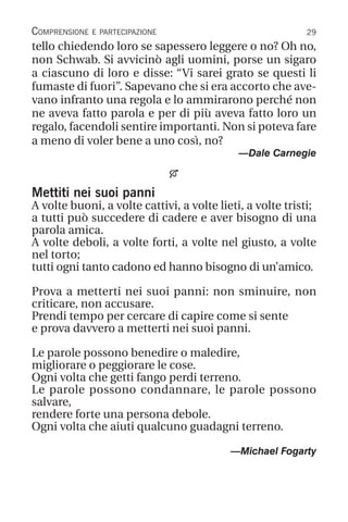29
Comprensione e partecipazione
tello chiedendo loro se sapessero leggere o no? Oh no,
non Schwab. Si avvicinò agli uomini, porse un sigaro
a ciascuno di loro e disse: “Vi sarei grato se questi li
fumaste di fuori”. Sapevano che si era accorto che ave-
vano infranto una regola e lo ammirarono perché non
ne aveva fatto parola e per di più aveva fatto loro un
regalo, facendoli sentire importanti. Non si poteva fare
a meno di voler bene a uno così, no?
—Dale Carnegie

Mettiti nei suoi panni
A volte buoni, a volte cattivi, a volte lieti, a volte tristi;
a tutti può succedere di cadere e aver bisogno di una
parola amica.
A volte deboli, a volte forti, a volte nel giusto, a volte
nel torto;
tutti ogni tanto cadono ed hanno bisogno di un’amico.
Prova a metterti nei suoi panni: non sminuire, non
criticare, non accusare.
Prendi tempo per cercare di capire come si sente
e prova davvero a metterti nei suoi panni.
Le parole possono benedire o maledire,
migliorare o peggiorare le cose.
Ogni volta che getti fango perdi terreno.
Le parole possono condannare, le parole possono
salvare,
rendere forte una persona debole.
Ogni volta che aiuti qualcuno guadagni terreno.
—Michael Fogarty
 