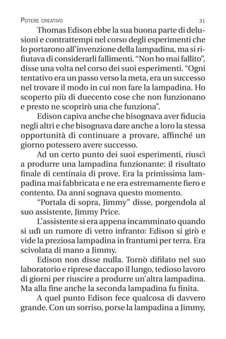 31
Potere creativo
Thomas Edison ebbe la sua buona parte di delu-
sioni e contrattempi nel corso degli esperimenti che
lo portarono all’invenzione della lampadina, ma si ri-
fiutava di considerarli fallimenti.“Non ho mai fallito”,
disse una volta nel corso dei suoi esperimenti.“Ogni
tentativo era un passo verso la meta, era un successo
nel trovare il modo in cui non fare la lampadina. Ho
scoperto più di duecento cose che non funzionano
e presto ne scoprirò una che funziona”.
Edison capiva anche che bisognava aver fiducia
negli altri e che bisognava dare anche a loro la stessa
opportunità di continuare a provare, affinché un
giorno potessero avere successo.
Ad un certo punto dei suoi esperimenti, riuscì
a produrre una lampadina funzionante: il risultato
finale di centinaia di prove. Era la primissima lam-
padina mai fabbricata e ne era estremamente fiero e
contento. Da anni sognava questo momento.
“Portala di sopra, Jimmy” disse, porgendola al
suo assistente, Jimmy Price.
L’assistente si era appena incamminato quando
si udì un rumore di vetro infranto: Edison si girò e
vide la preziosa lampadina in frantumi per terra. Era
scivolata di mano a Jimmy.
Edison non disse nulla. Tornò difilato nel suo
laboratorio e riprese daccapo il lungo, tedioso lavoro
di giorni per riuscire a produrre un’altra lampadina.
Ma alla fine anche la seconda lampadina fu finita.
A quel punto Edison fece qualcosa di davvero
grande. Con un sorriso, porse la lampadina a Jimmy,
 