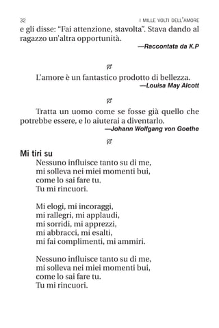 32 i mille volti dell’amore
e gli disse: “Fai attenzione, stavolta”. Stava dando al
ragazzo un’altra opportunità.
—Raccontata da K.P

L’amore è un fantastico prodotto di bellezza.
—Louisa May Alcott

Tratta un uomo come se fosse già quello che
potrebbe essere, e lo aiuterai a diventarlo.
—Johann Wolfgang von Goethe

Mi tiri su
Nessuno influisce tanto su di me,
mi solleva nei miei momenti bui,
come lo sai fare tu.
Tu mi rincuori.
Mi elogi, mi incoraggi,
mi rallegri, mi applaudi,
mi sorridi, mi apprezzi,
mi abbracci, mi esalti,
mi fai complimenti, mi ammiri.
Nessuno influisce tanto su di me,
mi solleva nei miei momenti bui,
come lo sai fare tu.
Tu mi rincuori.
 