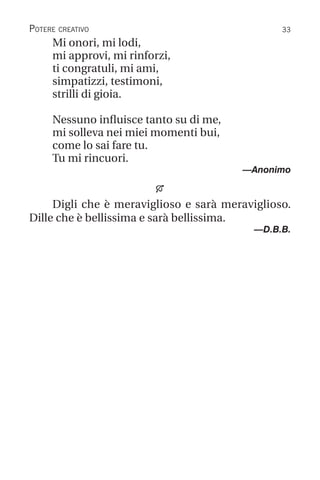 33
Potere creativo
Mi onori, mi lodi,
mi approvi, mi rinforzi,
ti congratuli, mi ami,
simpatizzi, testimoni,
strilli di gioia.
Nessuno influisce tanto su di me,
mi solleva nei miei momenti bui,
come lo sai fare tu.
Tu mi rincuori.
		 —Anonimo

Digli che è meraviglioso e sarà meraviglioso.
Dille che è bellissima e sarà bellissima.
—D.B.B.
 