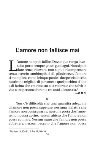 1
Matteo 14,15–21; 1 Re 17,10–16
34
L’amore non fallisce mai
L
’amore non può fallire! Dovunque venga inve-
stito, porta sempre grossi guadagni. Non si può
dare senza ricevere, non si può ricompensare
senza avere in cambio; più si dà, più si riceve. L’amore
simoltiplica,comeicinquepanieiduepescioliniche
nutrirono migliaia di persone; o quel pochino d’olio
e di farina che era rimasto alla vedova e che salvò la
vita a tre persone durante tre anni di carestia.1
—D.B.B.

Non c’è difficoltà che una quantità adeguata
di amore non possa superare, nessuna malattia che
l’amore non possa guarire; nessuna porta che l’amo-
re non possa aprire, nessun abisso che l’amore non
possa colmare. Nessun muro che l’amore non possa
abbattere, nessun peccato che l’amore non possa
 