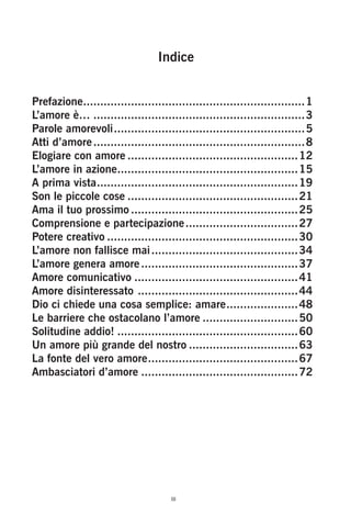Indice
Prefazione.
.................................................................1
L’amore è…...............................................................3
Parole amorevoli.
........................................................5
Atti d’amore...............................................................8
Elogiare con amore...................................................12
L’amore in azione.
.....................................................15
A prima vista.
...........................................................19
Son le piccole cose...................................................21
Ama il tuo prossimo..................................................25
Comprensione e partecipazione.
.................................27
Potere creativo.........................................................30
L’amore non fallisce mai............................................34
L’amore genera amore...............................................37
Amore comunicativo.................................................41
Amore disinteressato .
...............................................44
Dio ci chiede una cosa semplice: amare.
.....................48
Le barriere che ostacolano l’amore.............................50
Solitudine addio!......................................................60
Un amore più grande del nostro.................................63
La fonte del vero amore.
............................................67
Ambasciatori d’amore...............................................72
iii
 