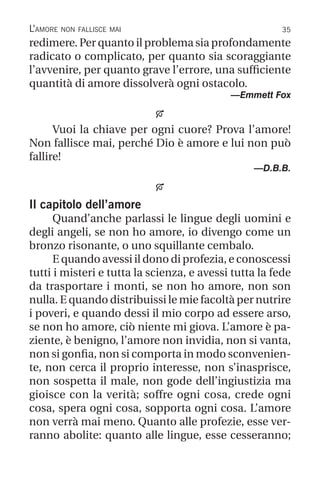 35
L’amore non fallisce mai
redimere. Per quanto il problema sia profondamente
radicato o complicato, per quanto sia scoraggiante
l’avvenire, per quanto grave l’errore, una sufficiente
quantità di amore dissolverà ogni ostacolo.
—Emmett Fox

Vuoi la chiave per ogni cuore? Prova l’amore!
Non fallisce mai, perché Dio è amore e lui non può
fallire!
—D.B.B.

Il capitolo dell’amore
Quand’anche parlassi le lingue degli uomini e
degli angeli, se non ho amore, io divengo come un
bronzo risonante, o uno squillante cembalo.
E quando avessi il dono di profezia, e conoscessi
tutti i misteri e tutta la scienza, e avessi tutta la fede
da trasportare i monti, se non ho amore, non son
nulla. E quando distribuissi le mie facoltà per nutrire
i poveri, e quando dessi il mio corpo ad essere arso,
se non ho amore, ciò niente mi giova. L’amore è pa-
ziente, è benigno, l’amore non invidia, non si vanta,
non si gonfia, non si comporta in modo sconvenien-
te, non cerca il proprio interesse, non s’inasprisce,
non sospetta il male, non gode dell’ingiustizia ma
gioisce con la verità; soffre ogni cosa, crede ogni
cosa, spera ogni cosa, sopporta ogni cosa. L’amore
non verrà mai meno. Quanto alle profezie, esse ver-
ranno abolite: quanto alle lingue, esse cesseranno;
 