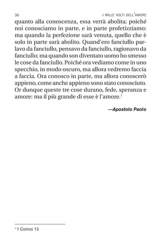 36 i mille volti dell’amore
1
1 Corinzi 13
quanto alla conoscenza, essa verrà abolita; poiché
noi conosciamo in parte, e in parte profetizziamo:
ma quando la perfezione sarà venuta, quello che è
solo in parte sarà abolito. Quand’ero fanciullo par-
lavo da fanciullo, pensavo da fanciullo, ragionavo da
fanciullo; ma quando son diventato uomo ho smesso
le cose da fanciullo. Poiché ora vediamo come in uno
specchio, in modo oscuro, ma allora vedremo faccia
a faccia. Ora conosco in parte, ma allora conoscerò
appieno,comeancheappienosonostatoconosciuto.
Or dunque queste tre cose durano, fede, speranza e
amore: ma il più grande di esse è l’amore.1
—Apostolo Paolo
 
