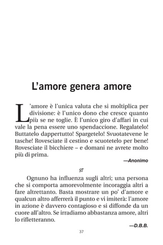 37
L’amore genera amore
L
’amore è l’unica valuta che si moltiplica per
divisione: è l’unico dono che cresce quanto
più se ne toglie. È l’unico giro d’affari in cui
vale la pena essere uno spendaccione. Regalatelo!
Buttatelo dappertutto! Spargetelo! Svuotatevene le
tasche! Rovesciate il cestino e scuotetelo per bene!
Rovesciate il bicchiere – e domani ne avrete molto
più di prima.
—Anonimo

Ognuno ha influenza sugli altri; una persona
che si comporta amorevolmente incoraggia altri a
fare altrettanto. Basta mostrare un po’ d’amore e
qualcun altro afferrerà il punto e vi imiterà: l’amore
in azione è davvero contagioso e si diffonde da un
cuore all’altro. Se irradiamo abbastanza amore, altri
lo rifletteranno.
—D.B.B.
 