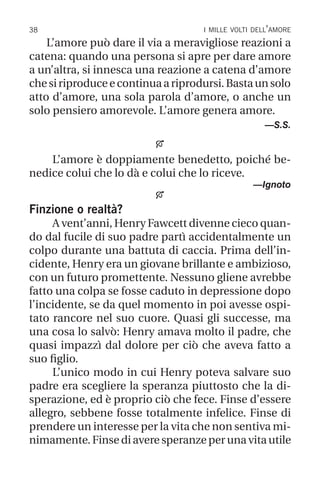 38 i mille volti dell’amore
L’amore può dare il via a meravigliose reazioni a
catena: quando una persona si apre per dare amore
a un’altra, si innesca una reazione a catena d’amore
chesiriproduceecontinuaariprodursi.Bastaunsolo
atto d’amore, una sola parola d’amore, o anche un
solo pensiero amorevole. L’amore genera amore.
—S.S.

L’amore è doppiamente benedetto, poiché be-
nedice colui che lo dà e colui che lo riceve.
—Ignoto

Finzione o realtà?
A vent’anni, Henry Fawcett divenne cieco quan-
do dal fucile di suo padre partì accidentalmente un
colpo durante una battuta di caccia. Prima dell’in-
cidente, Henry era un giovane brillante e ambizioso,
con un futuro promettente. Nessuno gliene avrebbe
fatto una colpa se fosse caduto in depressione dopo
l’incidente, se da quel momento in poi avesse ospi-
tato rancore nel suo cuore. Quasi gli successe, ma
una cosa lo salvò: Henry amava molto il padre, che
quasi impazzì dal dolore per ciò che aveva fatto a
suo figlio.
L’unico modo in cui Henry poteva salvare suo
padre era scegliere la speranza piuttosto che la di-
sperazione, ed è proprio ciò che fece. Finse d’essere
allegro, sebbene fosse totalmente infelice. Finse di
prendere un interesse per la vita che non sentiva mi-
nimamente. Finse di avere speranze per una vita utile
 