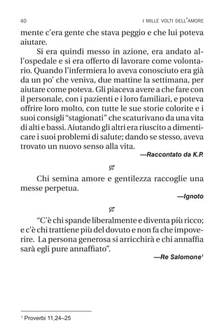 40 i mille volti dell’amore
1
Proverbi 11,24–25
mente c’era gente che stava peggio e che lui poteva
aiutare.
Si era quindi messo in azione, era andato al-
l’ospedale e si era offerto di lavorare come volonta-
rio. Quando l’infermiera lo aveva conosciuto era già
da un po’ che veniva, due mattine la settimana, per
aiutare come poteva. Gli piaceva avere a che fare con
il personale, con i pazienti e i loro familiari, e poteva
offrire loro molto, con tutte le sue storie colorite e i
suoi consigli“stagionati” che scaturivano da una vita
di alti e bassi. Aiutando gli altri era riuscito a dimenti-
care i suoi problemi di salute; dando se stesso, aveva
trovato un nuovo senso alla vita.
—Raccontato da K.P
.

Chi semina amore e gentilezza raccoglie una
messe perpetua.
—Ignoto

“C’è chi spande liberalmente e diventa più ricco;
e c’è chi trattiene più del dovuto e non fa che impove-
rire. La persona generosa si arricchirà e chi annaffia
sarà egli pure annaffiato”.
—Re Salomone1
 