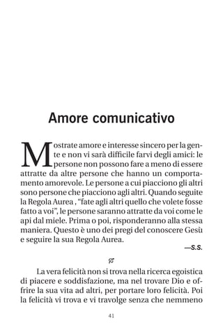 41
Amore comunicativo
M
ostrateamoreeinteressesinceroperlagen-
te e non vi sarà difficile farvi degli amici: le
persone non possono fare a meno di essere
attratte da altre persone che hanno un comporta-
mento amorevole. Le persone a cui piacciono gli altri
sonopersonechepiaccionoaglialtri.Quandoseguite
la Regola Aurea ,“fate agli altri quello che volete fosse
fatto a voi”, le persone saranno attratte da voi come le
api dal miele. Prima o poi, risponderanno alla stessa
maniera. Questo è uno dei pregi del conoscere Gesù
e seguire la sua Regola Aurea.
—S.S.

La vera felicità non si trova nella ricerca egoistica
di piacere e soddisfazione, ma nel trovare Dio e of-
frire la sua vita ad altri, per portare loro felicità. Poi
la felicità vi trova e vi travolge senza che nemmeno
 