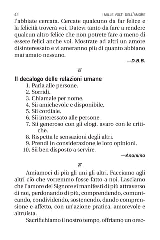 42 i mille volti dell’amore
l’abbiate cercata. Cercate qualcuno da far felice e
la felicità troverà voi. Datevi tanto da fare a rendere
qualcun altro felice che non potrete fare a meno di
essere felici anche voi. Mostrate ad altri un amore
disinteressato e vi ameranno più di quanto abbiano
mai amato nessuno.
—D.B.B.

Il decalogo delle relazioni umane
1. Parla alle persone.
2. Sorridi.
3. Chiamale per nome.
4. Sii amichevole e disponibile.
5. Sii cordiale.
6. Sii interessato alle persone.
7. Sii generoso con gli elogi, avaro con le criti-
che.
8. Rispetta le sensazioni degli altri.
9. Prendi in considerazione le loro opinioni.
10. Sii ben disposto a servire.
—Anonimo

Amiamoci di più gli uni gli altri. Facciamo agli
altri ciò che vorremmo fosse fatto a noi. Lasciamo
che l’amore del Signore si manifesti di più attraverso
di noi, perdonando di più, comprendendo, comuni-
cando, condividendo, sostenendo, dando compren-
sione e affetto, con un’azione pratica, amorevole e
altruista.
Sacrifichiamo il nostro tempo, offriamo un orec-
 