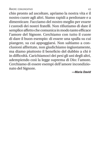 43
Amore comunicativo
chio pronto ad ascoltare, apriamo la nostra vita e il
nostro cuore agli altri. Siamo rapidi a perdonare e a
dimenticare. Facciamo del nostro meglio per essere
i custodi dei nostri fratelli. Non rifiutiamo di dare il
sempliceaffettochecomunicainmodotantoefficace
l’amore del Signore. Cerchiamo con tutto il cuore
di dare il buon esempio: di essere una spalla su cui
piangere, su cui appoggiarsi. Non saltiamo a con-
clusioni affrettate, non giudichiamo ingiustamente,
ma diamo piuttosto il beneficio del dubbio a chi è
in difficoltà. Carichiamoci dei pesi gli uni degli altri,
adempiendo così la legge suprema di Dio: l’amore.
Cerchiamo di essere esempi dell’amore incondizio-
nato del Signore.
—Maria David
 