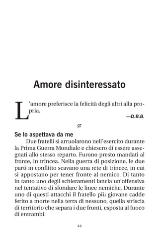 44
Amore disinteressato
L
’amore preferisce la felicità degli altri alla pro-
pria.
—D.B.B.

Se lo aspettava da me
Due fratelli si arruolarono nell’esercito durante
la Prima Guerra Mondiale e chiesero di essere asse-
gnati allo stesso reparto. Furono presto mandati al
fronte, in trincea. Nella guerra di posizione, le due
parti in conflitto scavano una rete di trincee, in cui
si appostano per tener fronte al nemico. Di tanto
in tanto uno degli schieramenti lancia un’offensiva
nel tentativo di sfondare le linee nemiche. Durante
uno di questi attacchi il fratello più giovane cadde
ferito a morte nella terra di nessuno, quella striscia
di territorio che separa i due fronti, esposta al fuoco
di entrambi.
 