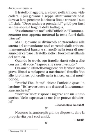 45
1
Giovanni 15,13
Amore disinteressato
Il fratello maggiore, al sicuro nella trincea, vide
cadere il più giovane e seppe istintivamente cosa
doveva fare; percorse la trincea fino a trovare il suo
ufficiale. “Devo andare a prenderlo!” gridò per farsi
sentire sopra il fragore della battaglia.
“Assolutamente no!” urlò l’ufficiale.“Ti ammaz-
zeranno non appena metterai la testa fuori dalla
trincea!”
Ma il giovane si divincolò sottraendosi alla
stretta del comandante, uscì correndo dalla trincea,
mantenendosi basso, e si lanciò nella terra di nes-
suno per cercare il fratello sotto il fuoco martellante
del nemico.
Quando lo trovò, suo fratello riuscì solo a dire
con un fil di voce: “Sapevo che saresti venuto!”
Ora anche il fratello maggiore era ferito in modo
grave. Riuscì a malapena a trascinare il fratello fino
alle loro linee, poi crollò nella trincea, ormai mori-
bondo.
“Perché l’hai fatto?” chiese l’ufficiale quasi in
lacrime.“Te l’avevo detto che ti saresti fatto ammaz-
zare anche tu!”
“Dovevo farlo!” rispose il ragazzo con un ultimo
sorriso.“Se lo aspettava da me. Non potevo deluder-
lo!”
—Raccontata da D.B.B.

Nessuno ha amore più grande di questo, dare la
propria vita per i suoi amici.
—Gesù1

 