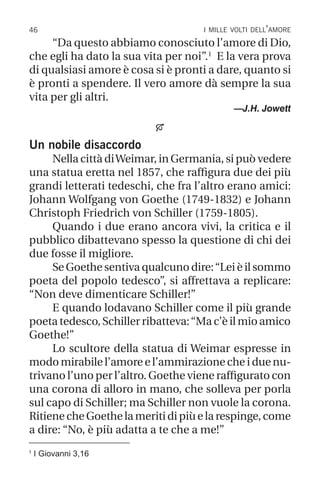 46 i mille volti dell’amore
1
I Giovanni 3,16
“Da questo abbiamo conosciuto l’amore di Dio,
che egli ha dato la sua vita per noi”.1
E la vera prova
di qualsiasi amore è cosa si è pronti a dare, quanto si
è pronti a spendere. Il vero amore dà sempre la sua
vita per gli altri.
—J.H. Jowett

Un nobile disaccordo
Nella città diWeimar, in Germania, si può vedere
una statua eretta nel 1857, che raffigura due dei più
grandi letterati tedeschi, che fra l’altro erano amici:
Johann Wolfgang von Goethe (1749-1832) e Johann
Christoph Friedrich von Schiller (1759-1805).
Quando i due erano ancora vivi, la critica e il
pubblico dibattevano spesso la questione di chi dei
due fosse il migliore.
Se Goethe sentiva qualcuno dire:“Lei è il sommo
poeta del popolo tedesco”, si affrettava a replicare:
“Non deve dimenticare Schiller!”
E quando lodavano Schiller come il più grande
poeta tedesco, Schiller ribatteva:“Ma c’è il mio amico
Goethe!”
Lo scultore della statua di Weimar espresse in
modo mirabile l’amore e l’ammirazione che i due nu-
trivano l’uno per l’altro. Goethe viene raffigurato con
una corona di alloro in mano, che solleva per porla
sul capo di Schiller; ma Schiller non vuole la corona.
RitienecheGoethelameritidipiùelarespinge,come
a dire: “No, è più adatta a te che a me!”
 