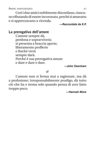 47
Amore disinteressato
Così i due amici nobilmente discordano, ciascu-
norifiutandodiessereincoronato,perchésiamavano
e si apprezzavano a vicenda.
—Raccontata da K.P
.
La prerogativa dell’amore
L’amore sempre dà,
perdona e sopravviverà;
si presenta a braccia aperte,
liberamente profferte
e finché vivrà
sempre darà.
Perché è sua prerogativa amare
e dare e dare e dare.
—John Oxenham

L’amore non si ferma mai a ragionare, ma dà
a profusione; irresponsabilmente prodigo, dà tutto
ciò che ha e trema solo quando pensa di aver fatto
troppo poco.
—Hannah More
 