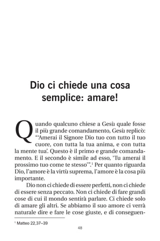 1
Matteo 22,37–39
48
Dio ci chiede una cosa
semplice: amare!
uando qualcuno chiese a Gesù quale fosse
il più grande comandamento, Gesù replicò:
“‘Amerai il Signore Dio tuo con tutto il tuo
cuore, con tutta la tua anima, e con tutta
la mente tua’. Questo è il primo e grande comanda-
mento. E il secondo è simile ad esso, ‘Tu amerai il
prossimo tuo come te stesso’”.1
Per quanto riguarda
Dio, l’amore è la virtù suprema, l’amore è la cosa più
importante.
Diononcichiedediessereperfetti,noncichiede
di essere senza peccato. Non ci chiede di fare grandi
cose di cui il mondo sentirà parlare. Ci chiede solo
di amare gli altri. Se abbiamo il suo amore ci verrà
naturale dire e fare le cose giuste, e di conseguen-
Q
 