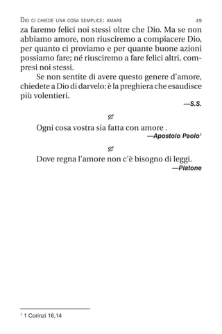 49
1
1 Corinzi 16,14
Dio ci chiede una cosa semplice: amare
za faremo felici noi stessi oltre che Dio. Ma se non
abbiamo amore, non riusciremo a compiacere Dio,
per quanto ci proviamo e per quante buone azioni
possiamo fare; né riusciremo a fare felici altri, com-
presi noi stessi.
Se non sentite di avere questo genere d’amore,
chiedeteaDiodidarvelo:èlapreghieracheesaudisce
più volentieri.
—S.S.

Ogni cosa vostra sia fatta con amore .
—Apostolo Paolo1

Dove regna l’amore non c’è bisogno di leggi.
—Platone
 
