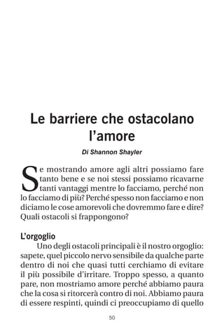 50
Le barriere che ostacolano
l’amore
Di Shannon Shayler
S
e mostrando amore agli altri possiamo fare
tanto bene e se noi stessi possiamo ricavarne
tanti vantaggi mentre lo facciamo, perché non
lo facciamodipiù?Perchéspessononfacciamo e non
diciamo le cose amorevoli che dovremmo fare e dire?
Quali ostacoli si frappongono?
L’orgoglio
Uno degli ostacoli principali è il nostro orgoglio:
sapete, quel piccolo nervo sensibile da qualche parte
dentro di noi che quasi tutti cerchiamo di evitare
il più possibile d’irritare. Troppo spesso, a quanto
pare, non mostriamo amore perché abbiamo paura
che la cosa si ritorcerà contro di noi. Abbiamo paura
di essere respinti, quindi ci preoccupiamo di quello
 