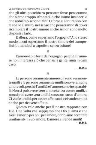 51
Le barriere che ostacolano l’amore
che gli altri potrebbero pensare: forse penseranno
che siamo troppo sfrontati, o che siamo insinceri o
che abbiamo secondi fini. O forse si sentiranno con
le spalle al muro, nel senso che penseranno di dover
ricambiare il nostro amore anche se non sono molto
disposti a farlo.
E allora, come superiamo l’orgoglio? Allo stesso
modo in cui superiamo il nostro timore dei trampo-
lini: buttandoci a capofitto senza esitare!

L’amore è più forte dell’orgoglio, perché all’amo-
re non interessa ciò che pensa la gente: ama in ogni
caso.
—D.B.B.

Lepersoneveramenteamorevolisonoveramen-
teumilielepersoneveramenteumilisonoveramente
amorevoli,perchél’umiltàel’amoresonoinseparabi-
li. Non si può avere vero amore senza essere umili, e
non si può avere vera umiltà senza un sacco d’amore.
Ci vuole umiltà per essere affettuosi e ci vuole umiltà
anche per ricevere affetto.
Questo vale anche per il nostro rapporto con
Dio. Una volta che sappiamo che Dio ci ama e che
Gesùèmortopernoi,peramore,dobbiamoaccettare
umilmente il suo amore. L’amore ci rende umili!
—D.B.B.
 