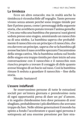 52 i mille volti dell’amore
La timidezza
Ecco un altro ostacolo; ma in realtà anche la
timidezza è riconducibile all’orgoglio.Tante persone
vivono senza amore perché sono troppo timide per
fare il primo passo, come i personaggi della seguente
storia, che avrebbero potuto trovare l’anima gemella:
C’eraunavoltaunabambinachepassavaisuoigiorni
seduta presso uno stagno, ammirando un ranocchio
su di una ninfea. La bambina sapeva che probabil-
mente il ranocchio era un principe e il ranocchio, che
era davvero un principe, sapeva che se la bambina gli
avessebaciatoilnasoavrebbespezzatol’incantesimo
della strega cattiva. Ma la bambina seduta sul bordo
dello stagno era troppo timida per dare inizio ad una
conversazione con il ranocchio e il ranocchio non
riusciva proprio a trovare il coraggio di dirle quanto
avesse bisogno di un bacio sul naso. Così la bambina
rimase lì seduta a guardare il ranocchio – fine della
storia.
Morale: buttatevi!
L’essere indaffarati
Se osservassimo persone di tutte le estrazioni
sociali per un’intera giornata e prendessimo nota
di ogni opportunità persa di dare un po’ d’amore,
e in seguito chiedessimo loro dove pensano di aver
sbagliato,probabilmenteipiùdirebberocheavevano
troppo da fare. Nelle ultime generazioni il mondo ha
spinto a fondo l’acceleratore e quasi ogni persona è
sottoposta ad una enorme pressione per fare stra-
 