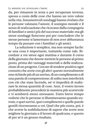 53
Le barriere che ostacolano l’amore
da, per rimanere in testa o per recuperare terreno,
spesso a costo delle cose che hanno un vero valore
nella vita. Innumerevoli sondaggi hanno rivelato che
le persone valutano l’amore, il sostegno morale e il
senso di realizzazione che ricavano dalla compagnia
di familiari e amici più del successo materiale; ma gli
stessi sondaggi finiscono poi per concludere che le
stesse persone si lamentano di non aver abbastanza
tempo da passare con i familiari e gli amici.
La soluzione è semplice, ma non sempre facile:
se una cosa è importante, trattatela come tale. Ri-
cordate a voi stessi ogni mattina e durante il corso
della giornata che dovete mettere le persone al primo
posto, prima dei vantaggi materiali o della realizza-
zione di un progetto. Cercate di rendere positivo ogni
contatto che avete con gli altri: questo normalmente
nonrichiedepiùdiunsorriso,diuncomplimentoodi
una parola di comprensione; di solito non interferirà
con ciò che state facendo, né vi impedirà di realiz-
zare la stessa quantità di cose. Anzi, il vostro lavoro
probabilmente procederà in maniera più scorrevole
e vi sembrerà meno stressante. Entro breve tempo
vedrete che le persone si illumineranno quando en-
trate, e quei sorrisi, quei complimenti e quelle parole
gentili ritorneranno a voi. Quel che più conta, poi, è
che avrete la soddisfazione di sapere che avete reso
migliore la giornata o il lavoro di qualcuno, e questo
di per sé è un grosso risultato.

 