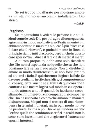 54 i mille volti dell’amore
Se sei troppo indaffarato per mostrare amore
a chi ti sta intorno sei ancora più indaffarato di Dio
stesso.
—D.B.B.
L’egoismo
Se imparassimo a vedere le persone e le situa-
zioni come le vede Dio per poi agire di conseguenza,
agiremmo in modo molto diverso! Praticamente tutti
abbiamo sentito la massima biblica“È più felice cosa
il dare che il ricevere”, e probabilmente in linea di
principio siamo tutti d’accordo, però anche in questo
caso spesso “tra il dire e il fare c’è di mezzo il mare”.
A questo proposito, dobbiamo solo ricordare
che Dio non si aspetta da noi quello che sa che non
possiamo fare senza il Suo aiuto. Non ci direbbe di
amare in modo disinteressato se non fosse pronto
ad aiutarci a farlo. È qui che entra in gioco la fede. Se
davverocrediamoinciòchecidice,cicomporteremo
di conseguenza, anche se si tratta di qualcosa che è
contrario alla nostra logica o al modo in cui opera il
mondo attorno a noi. E quando lo facciamo, racco-
gliamo le innumerevoli e incomparabili ricompense
che Dio ha riservato a coloro che amano in maniera
disinteressata. Magari non si tratterà di una ricom-
pensa in termini monetari, ma in ogni modo non ve
ne pentirete. Prima o poi Dio ve ne renderà merito!
Perfino quelli che sembrano sacrifici in realtà non lo
sono: sono investimenti che un giorno vi frutteranno
enormi interessi.

 