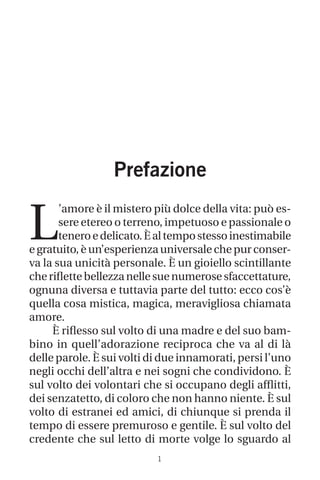 1
Prefazione
L
’amore è il mistero più dolce della vita: può es-
sere etereo o terreno, impetuoso e passionale o
teneroedelicato.Èaltempostessoinestimabile
e gratuito, è un’esperienza universale che pur conser-
va la sua unicità personale. È un gioiello scintillante
cheriflettebellezzanellesuenumerosesfaccettature,
ognuna diversa e tuttavia parte del tutto: ecco cos’è
quella cosa mistica, magica, meravigliosa chiamata
amore.
È riflesso sul volto di una madre e del suo bam-
bino in quell’adorazione reciproca che va al di là
delle parole. È sui volti di due innamorati, persi l’uno
negli occhi dell’altra e nei sogni che condividono. È
sul volto dei volontari che si occupano degli afflitti,
dei senzatetto, di coloro che non hanno niente. È sul
volto di estranei ed amici, di chiunque si prenda il
tempo di essere premuroso e gentile. È sul volto del
credente che sul letto di morte volge lo sguardo al
 