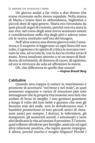 55
Le barriere che ostacolano l’amore
Un giorno andai a far visita a due donne che
erano ricoverate nello stesso ospedale. Nella stanza
di Maria c’erano fiori in abbondanza, bigliettini e
piccoli doni di ogni genere. Maria era circondata da
quei piccoli segni di cortesia, perché così era stata la
sua vita: nel corso degli anni aveva seminato amore
e considerazione nella vita degli altri e adesso tutto
ciò le veniva restituito nell’ora del bisogno.
Nell’altra stanza una donna giaceva sola; l’ama-
rezza e il sospetto si leggevano su ogni linea del suo
volto. L’egoismo e lo spirito di critica le avevano rovi-
nato la vita, ed eccola là, con la faccia rivolta verso il
muro. Aveva innalzato attorno a sé un muro di fred-
dezza, di estraneità, di durezza di cuore, di egoismo,
ed ora si ritrovava da sola ad affrontare la morte.
Oh, che differenza in quelle due stanze!
—Virginia Brandt Berg
L’abitudine
Quando una coppia si unisce in matrimonio e
promette di accettarsi “nel bene e nel male”, in quel
momento sognante e carico di emozioni può solo
immaginare che la propria vita insieme non farà che
andare di bene in meglio. I neo-genitori guardano
a lungo il volto del loro bebè e giurano che non gli
faranno mai del male, non lo deluderanno mai. I
bambini promettono ai loro piccoli amici di rima-
nere amici per sempre. I dottori, le infermiere, gli
insegnanti, gli assistenti sociali, i missionari e tanti
altri dedicano la vita ad aiutare il prossimo. È l’amore,
quel collante ultraforte per famiglie, amicizie ed ogni
altra relazione positiva, che ispira questo impegno.
E allora, perché marito e moglie litigano? Perché i
 